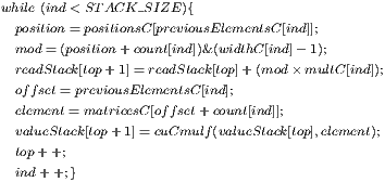 while (ind< STACK_SIZE ){   position= positionsC [previousElementsC [ind]];   mod= (position+ count[ind])& (widthC [ind]- 1);   readStack[top+ 1]=readStack[top]+ (mod ×multC[ind]);   offset= previousElementsC[ind];   element= matricesC [offset+ count[ind]];   valueStack[top+ 1]= cuCmulf(valueStack[top],element);    top+ +;   ind ++;} 