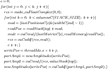 c=0; for(int j =0; j < 4; j+ +){  res= make_cuFloatComplex(0,0);  for(int k= 0; k< columnsC[STACK_SIZE ]; k+ +){    mod= (lastP ositionsC [c]&(widthC[ind]- 1))    readPos= readStack[top]+mod;    mult=cuCmulf(lastMatrixC[c],readMemory[readPos]);    res= cuCaddf(res,mult);    c++;}  writePos= threadIdx.x× 4+j;  partAmp1 = newAmplitudes[writePos];  partAmp2 = cuCmulf(res,valueStack[top]);  newAmplitudes[writePos]= cuCaddf(partAmp1,partAmp2);} 